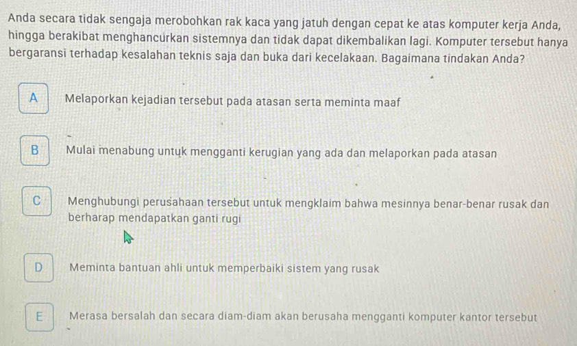 Anda secara tidak sengaja merobohkan rak kaca yang jatuh dengan cepat ke atas komputer kerja Anda,
hingga berakibat menghancurkan sistemnya dan tidak dapat dikembalikan lagi. Komputer tersebut hanya
bergaransi terhadap kesalahan teknis saja dan buka dari kecelakaan. Bagaimana tindakan Anda?
A Melaporkan kejadian tersebut pada atasan serta meminta maaf
B Mulai menabung untuk mengganti kerugian yang ada dan melaporkan pada atasan
C Menghubungi perusahaan tersebut untuk mengklaim bahwa mesinnya benar-benar rusak dan
berharap mendapatkan ganti rugi
D Meminta bantuan ahli untuk memperbaiki sistem yang rusak
E Merasa bersalah dan secara diam-diam akan berusaha mengganti komputer kantor tersebut