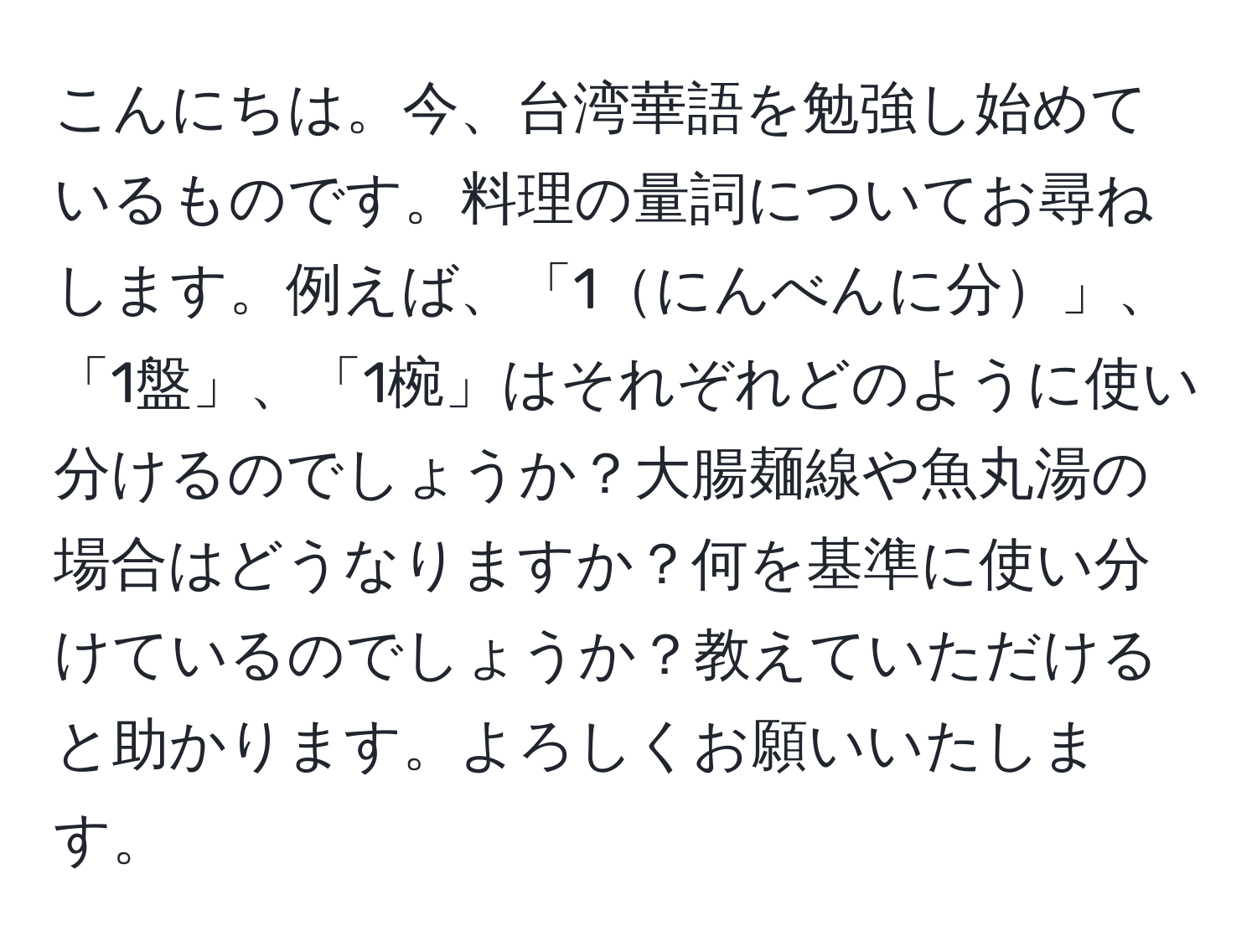 こんにちは。今、台湾華語を勉強し始めているものです。料理の量詞についてお尋ねします。例えば、「1にんべんに分」、「1盤」、「1椀」はそれぞれどのように使い分けるのでしょうか？大腸麺線や魚丸湯の場合はどうなりますか？何を基準に使い分けているのでしょうか？教えていただけると助かります。よろしくお願いいたします。