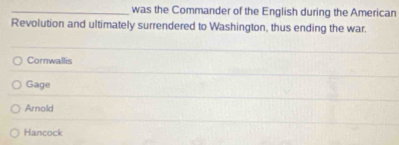 was the Commander of the English during the American
Revolution and ultimately surrendered to Washington, thus ending the war.
Cornwallis
Gage
Arnold
Hancock