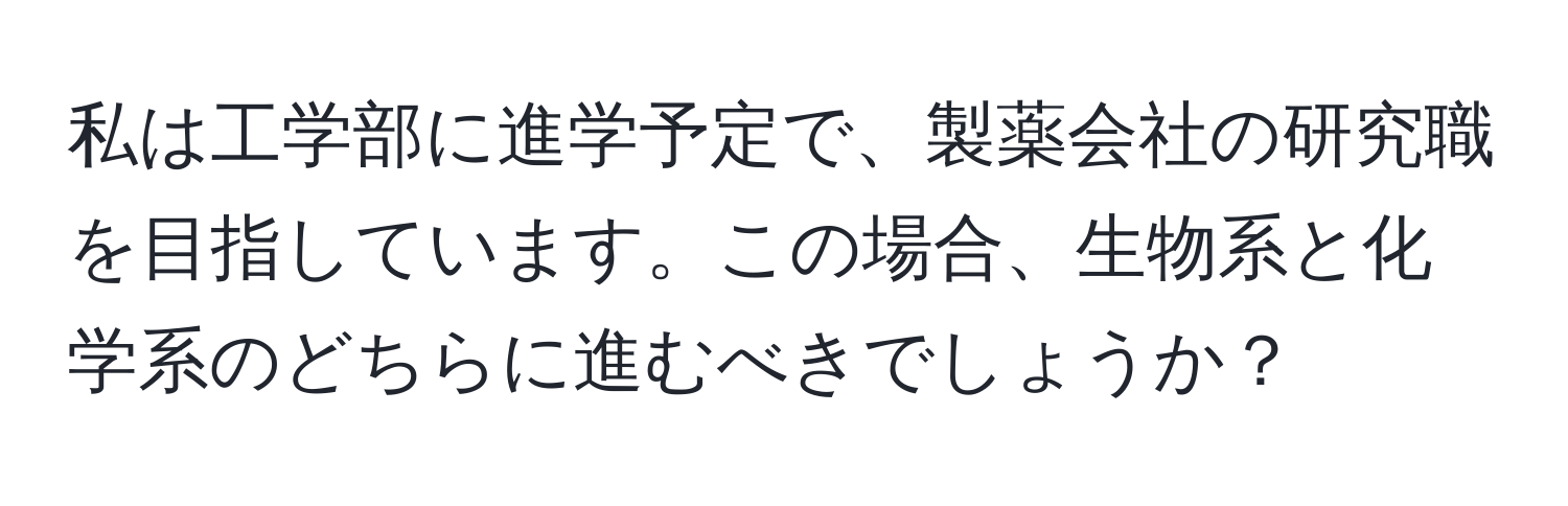 私は工学部に進学予定で、製薬会社の研究職を目指しています。この場合、生物系と化学系のどちらに進むべきでしょうか？