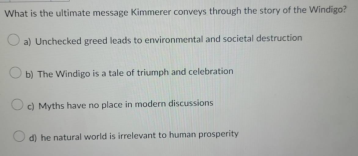 What is the ultimate message Kimmerer conveys through the story of the Windigo?
a) Unchecked greed leads to environmental and societal destruction
b) The Windigo is a tale of triumph and celebration
c) Myths have no place in modern discussions
d) he natural world is irrelevant to human prosperity