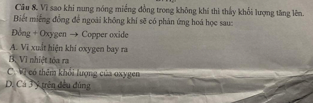 Vì sao khi nung nóng miếng đồng trong không khí thì thấy khối lượng tăng lên.
Biết miếng đồng để ngoài không khí sẽ có phản ứng hoá học sau:
Đồng + Oxygen → Copper oxide
A. Vì xuất hiện khí oxygen bay ra
B. Vì nhiệt tỏa ra
C. Vì có thêm khổi lượng của oxygen
D. Cả 3 ý trên đều đúng