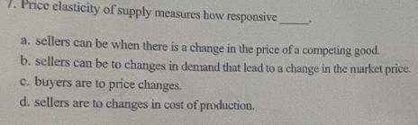 Price elasticity of supply measures how responsive_
a. sellers can be when there is a change in the price of a competing good.
b. sellers can be to changes in demand that lead to a change in the market price.
c. buyers are to price changes.
d. sellers are to changes in cost of production.