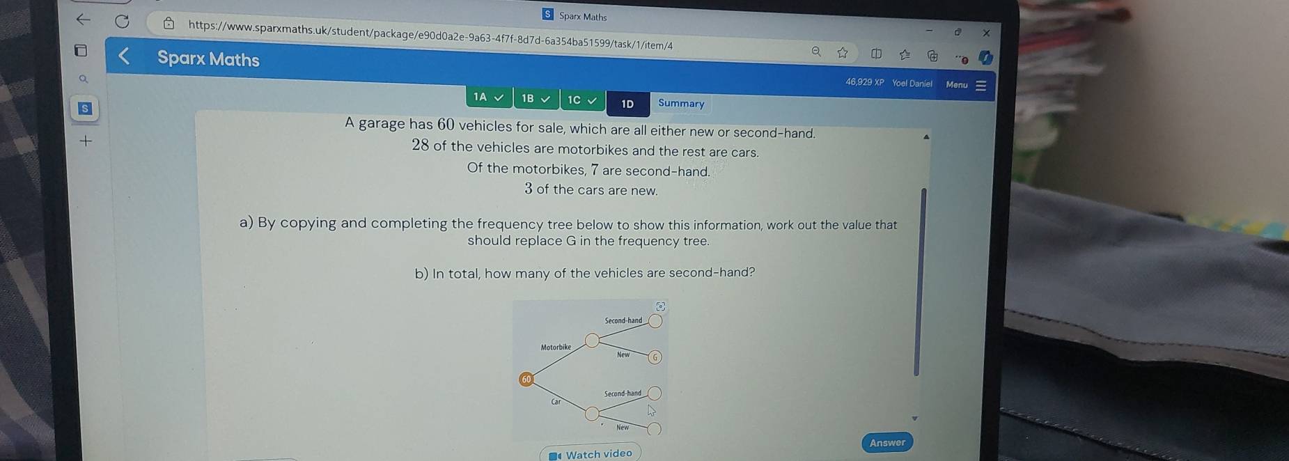 Sparx Math
https://www.sparxmaths.uk/student/package/e90d0a2e-9a63-4f7f-8d7d-6a354ba51599/task/1/item/4
Sparx Maths
46,929 XP Yoel Daniel Menu
1A √ 1B√ 1C √ 1D Summary
A garage has 60 vehicles for sale, which are all either new or second-hand.
28 of the vehicles are motorbikes and the rest are cars.
Of the motorbikes, 7 are second-hand.
3 of the cars are new.
a) By copying and completing the frequency tree below to show this information, work out the value that
should replace G in the frequency tree.
b) In total, how many of the vehicles are second-hand?
Second-hand
Motorbike
Car
Watch videc