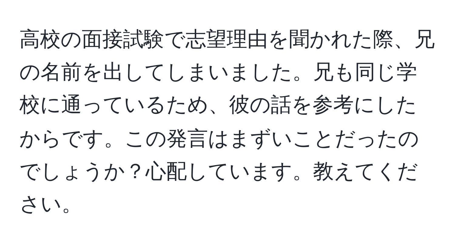 高校の面接試験で志望理由を聞かれた際、兄の名前を出してしまいました。兄も同じ学校に通っているため、彼の話を参考にしたからです。この発言はまずいことだったのでしょうか？心配しています。教えてください。