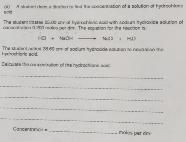 A student does a titration to find the concentration of a solution of hydrochloric 
acid. 
The student titrates 25.00cm^3 of hydrochloric acid with sodium hydroxide solution of 
concentration 0.200 moles p erdm. The equation for the reaction is:
HCl+NaOH NaCl+H_2O
The student added 2 28.60cm^3 of sodium hydroxide solution to neutralise the 
hydrochloric acid. 
Calculate the concentration of the hydrochloric acid. 
_ 
_ 
_ 
_ 
_ 
Conce ntration= _ moles per dm³