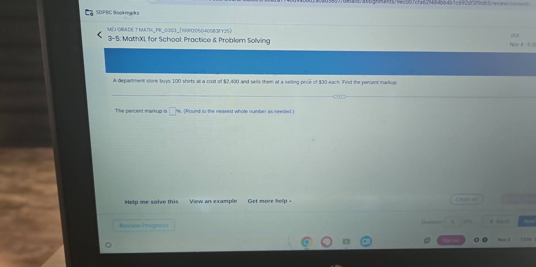 d7/details/assignments/9ec007cfa62f484bb4b1c692df3f9d65/review/content/ 
SDPBC Bookmarks 
M/J GRADE 7 MATH_PR_0303_(19911205040SB3FY25) 
DUE 
3-5: MathXL for School: Practice & Problem Solving Nov 4 - 9 3 
A department store buys 100 shirts at a cost of $2,400 and sells them at a selling price of $30 each. Find the percent markup. 
The percent markup is %. (Round to the nearest whole number as needed.) 
Help me solve this View an example Get more help - Clear all 
Review Progress 
Question 5 of 9 4 Back 
Nov 3 12.04 1