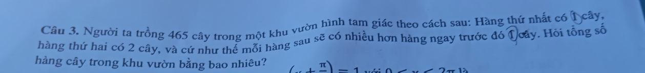 Người ta trồng 465 cây trong một khu vườn hình tam giác theo cách sau: Hàng thứ nhất có 1 cây, 
hàng thứ hai có 2 cây, và cứ như thể mỗi hàng sau sẽ có nhiều hơn hàng ngay trước đó Qoây. Hòi tổng số 
hàng cây trong khu vườn bằng bao nhiêu? (+frac π )-1