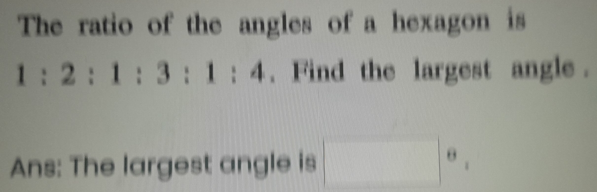 The ratio of the angles of a hexagon is
1:2:1:3:1:4. Find the largest angle . 
Ans: The largest angle is □°,