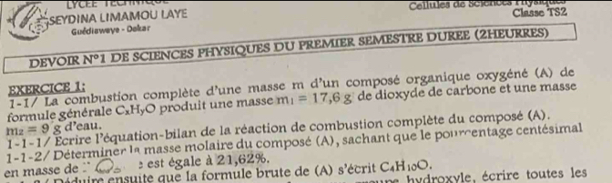 SEYDINA LIMAMOU LAYE Cellules de Sciences réysique Classe TS2 
Guédisweye - Dokar 
DEVOIR N° 1 DE SCIENCES PHYSIQUES DU PREMIER SEMESTRE DUREE (2HEURRES) 
1-1/ La combustion complète d'une masse m d'un composé organique oxygéné (A) de 
EXERCICE 1: 
formule générale C_xH_yC pro du it un e masse m_1=17, 6g de dioxyde de carbone et une masse
m_2=9g 1-1-1/ Écrire l'équation-bilan de la réaction de combustion complète du composé (A). d’eau. 
1-1-2/ Déterminer la masse molaire du composé (A), sachant que le pourcentage centésimal 
en masse de ' ()^. est égale à 21,62%. écrit C_4H_10O. 
Déduire ensuite que la formule brute de (A) s'
h roxyle, écrire toutes les