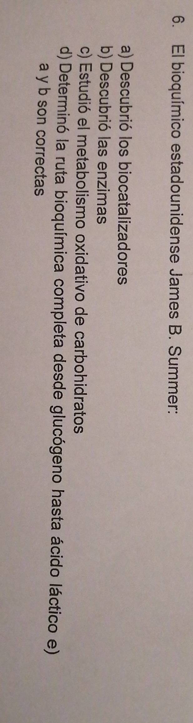 El bioquímico estadounidense James B. Summer: 
a) Descubrió los biocatalizadores 
b) Descubrió las enzimas 
c) Estudió el metabolismo oxidativo de carbohidratos 
d) Determinó la ruta bioquímica completa desde glucógeno hasta ácido láctico e) 
a y b son correctas