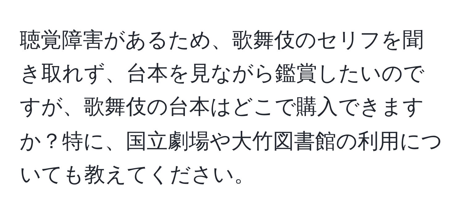 聴覚障害があるため、歌舞伎のセリフを聞き取れず、台本を見ながら鑑賞したいのですが、歌舞伎の台本はどこで購入できますか？特に、国立劇場や大竹図書館の利用についても教えてください。