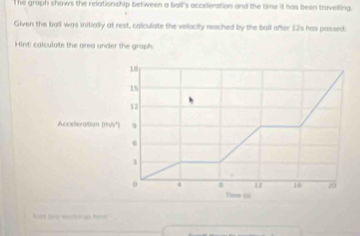 The graph shows the relationship between a ball's acceleration and the time it has been travelling. 
Given the ball was initially at rest, calculate the velocity reached by the ball after 12s has passed. 
Hint: calculate the area under the groph.
18
15
12
Acceleration (m/s² ] 9
1
o 4
18 10 20
Timm ( 
holet tog-sosricough forra