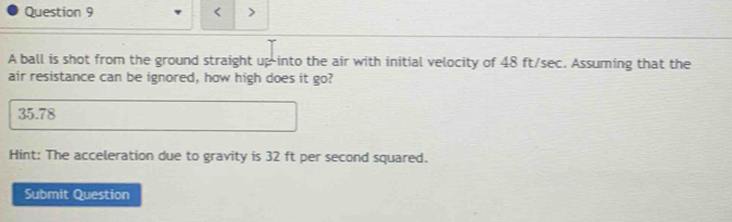 < >
A ball is shot from the ground straight up into the air with initial velocity of 48 ft/sec. Assuming that the
air resistance can be ignored, how high does it go?
35.78
Hint: The acceleration due to gravity is 32 ft per second squared.
Submit Question