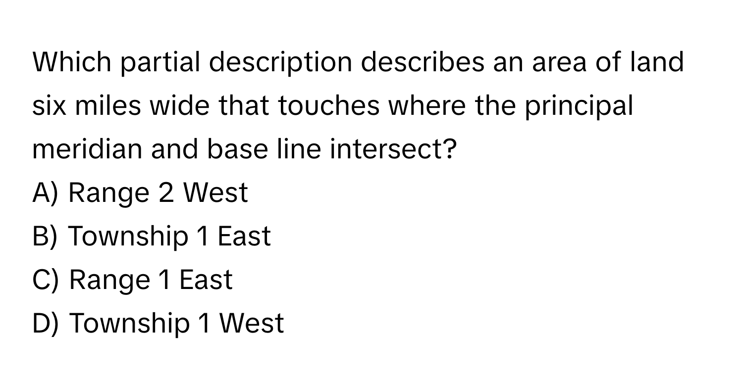 Which partial description describes an area of land six miles wide that touches where the principal meridian and base line intersect?

A) Range 2 West 
B) Township 1 East 
C) Range 1 East 
D) Township 1 West