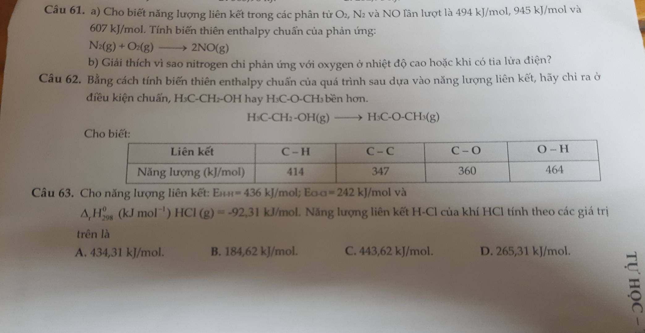 Cho biết năng lượng liên kết trong các phân tử O₂, N₂ và NO lần lượt là 494 kJ/mol, 945 kJ/mol và
607 kJ/mol. Tính biến thiên enthalpy chuẩn của phản ứng:
N_2(g)+O_2(g)to 2NO(g)
b) Giải thích vì sao nitrogen chỉ phản ứng với oxygen ở nhiệt độ cao hoặc khi có tia lửa điện?
Câu 62. Bằng cách tính biến thiên enthalpy chuẩn của quá trình sau dựa vào năng lượng liên kết, hãy chỉ ra ở
điều kiện chuẩn, H₃C-CH₂-OH hay H₃C-O-CH₃bền hơn.
H C-CH_2-OH(g)to H ₃C-O-CH₃(g)
Câu 63. Cho năng lượng liên kết: E_HH=436kJ/mol; E_O-a=242 A 1/mol và
△ _rH_(298)^0(kJmol^(-1))HCl(g)=-92,31kJ/mol ol. Năng lượng liên kết H-Cl của khí HCl tính theo các giá trị
trên là
A. 434,31 kJ/mol. B. 184,62 kJ/mol. C. 443,62 kJ/mol. D. 265,31 kJ/mol.
=