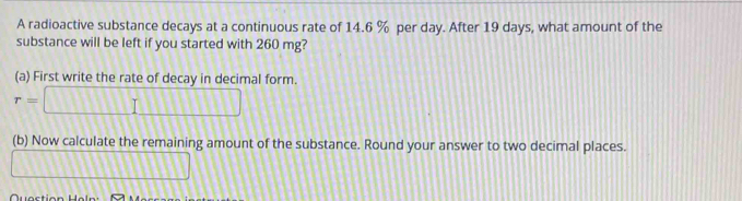 A radioactive substance decays at a continuous rate of 14.6 % per day. After 19 days, what amount of the 
substance will be left if you started with 260 mg? 
(a) First write the rate of decay in decimal form.
r=□
(b) Now calculate the remaining amount of the substance. Round your answer to two decimal places.
□ □