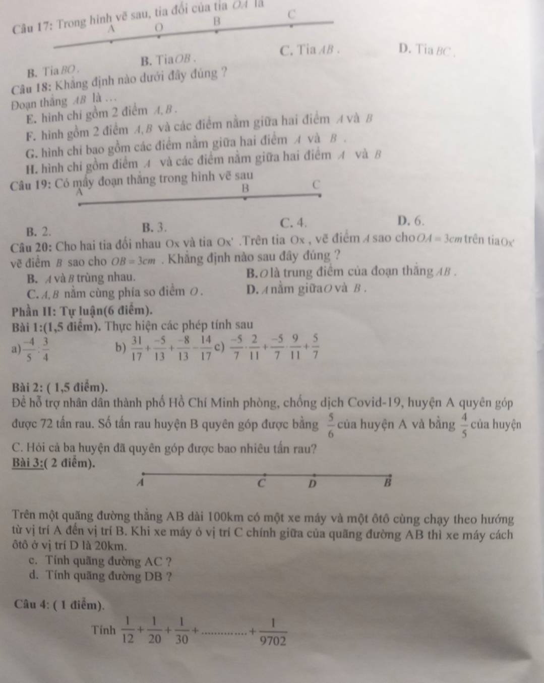 Trong hình vẽ sau, tia đổi của tỉa O4 là
C
A O B
C. Tia AB . D. Tia BC .
B. Tia BO . B. TiaOB .
Câu 18: Khẳng định nào dưới đây đúng ?
Đoạn thắng AB là .
E. hình chí gồm 2 điểm A, B .
F. hình gồm 2 điểm A,B và các điểm nằm giữa hai điểm A và B
G. hình chỉ bao gồm các điểm nằm giữa hai điểm A và B .
H. hình chi gồm điểm A và các điểm nằm giữa hai điểm A và B
Câu 19: Có mấy đoạn thắng trong hình vẽ sau
B
C
B. 2. B. 3.
C. 4. D. 6.
Câu 20: Cho hai tia đổi nhau Ox và tia Ox' .Trên tia Ox , vẽ điểm A sao choの A=3cm trên tiaOx
vẽ điểm B sao cho OB=3cm. Khẳng định nào sau đây đúng ?
B. A và 8 trùng nhau. B  là trung điểm của đoạn thắng AB .
C. A, B nằm cùng phía so điểm 0. D.A nằm giữaO và B .
Phần II: Tự luận(6 điểm).
Bài 1:(1,5 điểm). Thực hiện các phép tính sau
a)  (-4)/5 : 3/4   31/17 + (-5)/13 + (-8)/13 - 14/17  c)  (-5)/7 ·  2/11 + (-5)/7 ·  9/11 + 5/7 
b)
Bài 2: ( 1,5 điểm).
Để hỗ trợ nhân dân thành phố Hồ Chí Minh phòng, chống dịch Covid-19, huyện A quyên góp
được 72 tấn rau. Số tấn rau huyện B quyên góp được bằng  5/6  của huyện A và bằng  4/5  của huyện
C. Hỏi cả ba huyện đã quyên góp được bao nhiêu tấn rau?
Bài 3:( 2 điểm).
A
c D
B
Trên một quãng đường thẳng AB dài 100km có một xe máy và một ôtô cùng chạy theo hướng
từ vị trí A đến vị trí B. Khi xe máy ỏ vị trí C chính giữa của quãng đường AB thì xe máy cách
ôtô ở vị trí D là 20km.
c. Tính quãng đường AC ?
d. Tính quãng đường DB ?
Câu 4: ( 1 điểm).
Tính  1/12 + 1/20 + 1/30 +...........+0+ 1/9702 