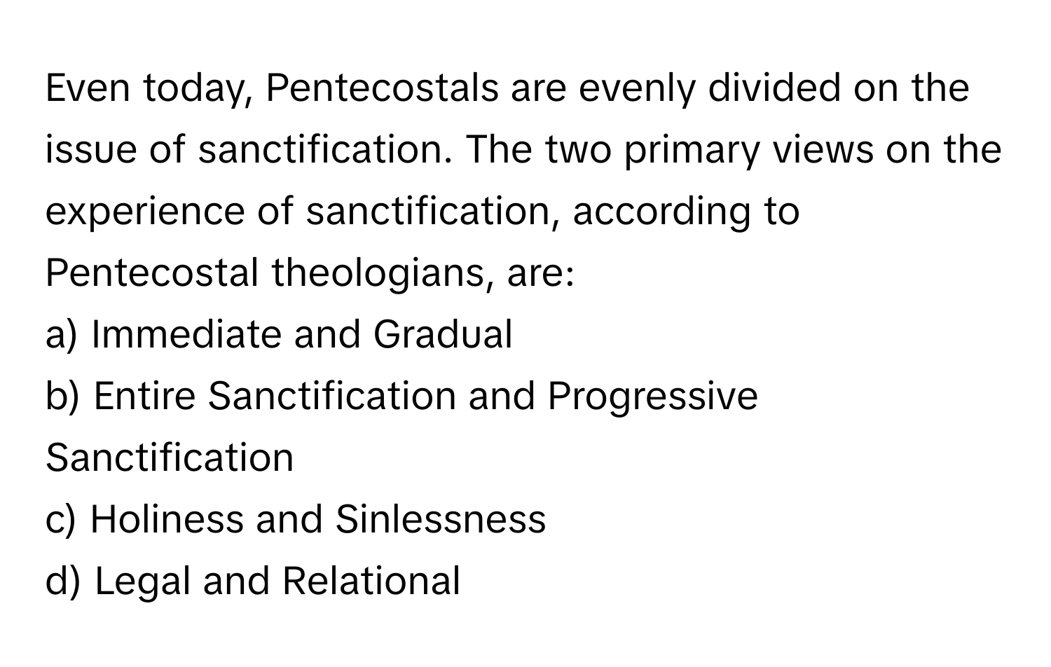 Even today, Pentecostals are evenly divided on the issue of sanctification. The two primary views on the experience of sanctification, according to Pentecostal theologians, are:

a) Immediate and Gradual 
b) Entire Sanctification and Progressive Sanctification 
c) Holiness and Sinlessness 
d) Legal and Relational