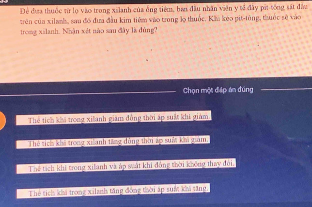 Để đưa thuốc từ lọ vào trong xilanh của ống tiêm, ban đầu nhân viên y tể đầy pit-tông sát đầu
trên của xilanh, sau đó đưa đầu kim tiêm vào trong lọ thuốc. Khi kéo pit-tông, thuốc sẽ vào
trong xilanh. Nhận xét nào sau đây là đúng?
Chọn một đáp án đúng
Thể tích khí trong xilanh giảm đồng thời áp suất khí giảm.
Thể tích khí trong xilanh tăng đồng thời áp suất khi giám.
Thể tích khí trong xilanh và áp suất khi đồng thời không thay đôi.
Thể tích khi trong xilanh tăng đồng thời áp suất khi tăng.