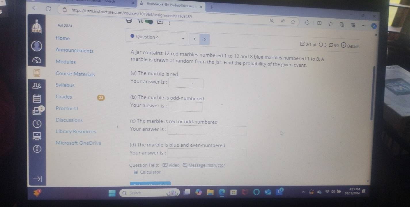 Homework 4b: Probabilities with X 
https://usm.instructure.com/courses/101963/assignments/1169489 
γu 
Fall 2024 
Question 4 
Home < > □0/1 pt つ3 2 99 Details 
Announcements A jar contains 12 red marbles numbered 1 to 12 and 8 blue marbles numbered 1 to 8. A 
Modules 
marble is drawn at random from the jar. Find the probability of the given event. 
Course Materials (a) The marble is red 
Your answer is : 
a Syllabus 
Grades (b) The marble is odd-numbered 
Your answer is : 
Proctor U 
Discussions (c) The marble is red or odd-numbered 
Your answer is : 
Library Resources 
Microsoft OneDrive (d) The marble is blue and even-numbered 
Your answer is : 
Question Help: - Video - Message instructor 
Calculator 
Search