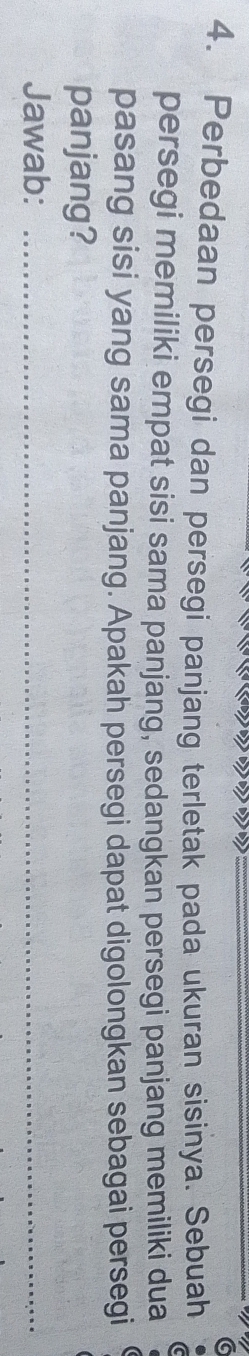 Perbedaan persegi dan persegi panjang terletak pada ukuran sisinya. Sebuah 
persegi memiliki empat sisi sama panjang, sedangkan persegi panjang memiliki dua 
pasang sisi yang sama panjang. Apakah persegi dapat digolongkan sebagai persegi 
panjang? 
Jawab:_