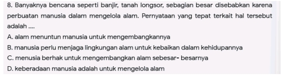 Banyaknya bencana seperti banjir, tanah longsor, sebagian besar disebabkan karena
perbuatan manusia dalam mengelola alam. Pernyataan yang tepat terkait hal tersebut
adalah ....
A. alam menuntun manusia untuk mengembangkannya
B. manusia perlu menjaga lingkungan alam untuk kebaikan dalam kehidupannya
C. menusia berhak untuk mengembangkan alam sebesar- besarnya
D. keberadaan manusia adalah untuk mengelola alam