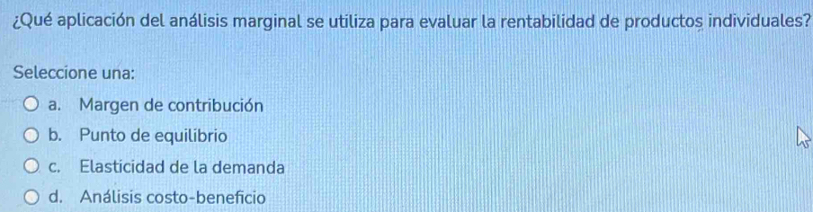 ¿Qué aplicación del análisis marginal se utiliza para evaluar la rentabilidad de productos individuales?
Seleccione una:
a. Margen de contribución
b. Punto de equilibrio
c. Elasticidad de la demanda
d. Análisis costo-beneficio