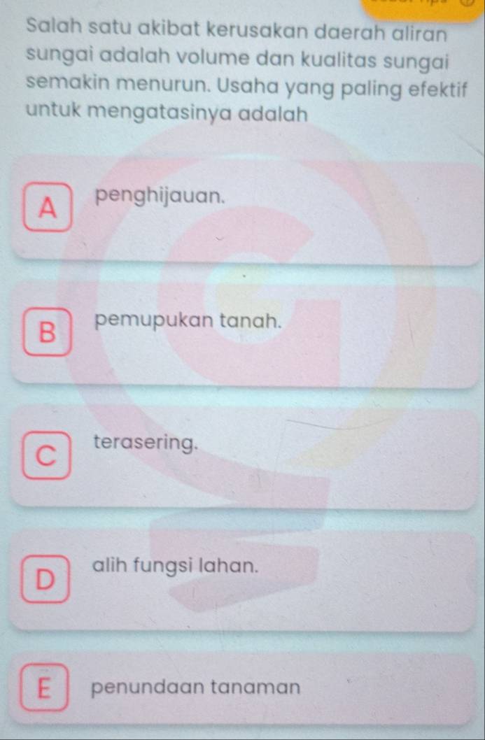 Salah satu akibat kerusakan daerah aliran
sungai adalah volume dan kualitas sungai
semakin menurun. Usaha yang paling efektif
untuk mengatasinya adalah
A penghijauan.
B pemupukan tanah.
C terasering.
D alih fungsi lahan.
E penundaan tanaman