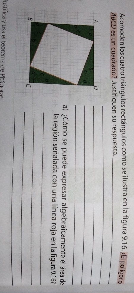 Acomoden los cuatro triángulos rectángulos como se ilustra en la figura 9.16. ¿El polígono
ABCD es un cuadrado? Justifiquen su respuesta._ 
_ 
_ 
_ 
_ 
a) ¿Cómo se puede expresar algebraicamente el área de 
la región señalada con una línea roja en la figura 9.16? 
_ 
_ 
_ 
_ 
justifica y usa el teorema de Pitágoras