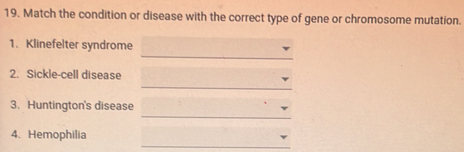 Match the condition or disease with the correct type of gene or chromosome mutation. 
_ 
1. Klinefelter syndrome 
2. Sickle-cell disease 
_ 
_ 
3、 Huntington's disease 
_ 
4、 Hemophilia