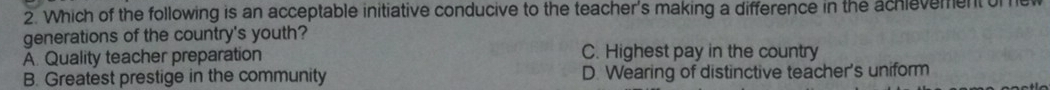 Which of the following is an acceptable initiative conducive to the teacher's making a difference in the achievement of
generations of the country's youth?
A. Quality teacher preparation C. Highest pay in the country
B. Greatest prestige in the community D. Wearing of distinctive teacher's uniform