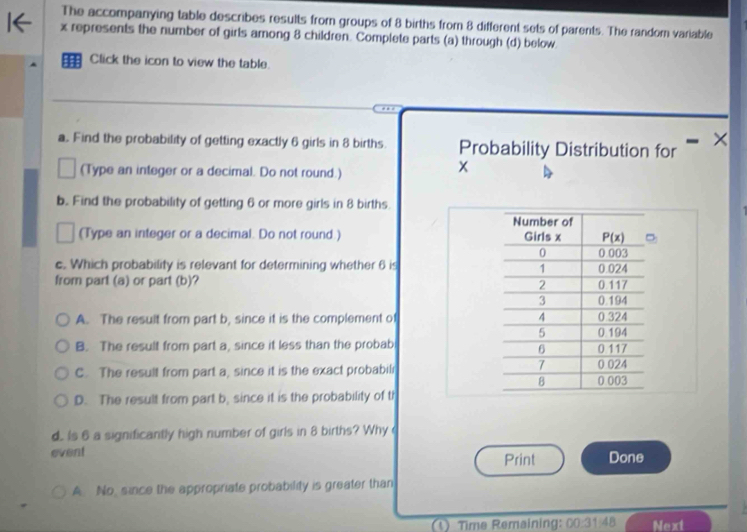 The accompanying table describes results from groups of 8 births from 8 different sets of parents. The random variable
x represents the number of girls among 8 children. Complete parts (a) through (d) below
H Click the icon to view the table.
a.. Find the probability of getting exactly 6 girls in 8 births. Probability Distribution for
×
(Type an integer or a decimal. Do not round.)
x
b.. Find the probability of getting 6 or more girls in 8 births.
Number of
(Type an integer or a decimal. Do not round ) Girls x P(x)
0 0 003
c. Which probability is relevant for determining whether 6 is 0.024
1
from part (a) or part (b)? 0.117
2
3 0.194
A. The result from part b, since it is the complement of 4 0.324
5 0.194
B. The result from part a, since it less than the probab 0.117
6
7
C. The result from part a, since it is the exact probabili 0 024 0.003
8
D. The result from part b, since it is the probability of th
d.. Is 6 a significantly high number of girls in 8 births? Why 
event Print Done
A. No, since the appropriate probability is greater than
(1) Time Remaining: 00:31:48 Next