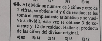 D) 9 16
43. Al dividir un número de 3 cifras y otro de
2 cifras, se obtiene 14 y 6 de residuo; se les
toma el complemento aritmético y se vuel-
ve a dividir, esta vez se obtiene 3 de co-
ciente y 12 de residuo. Hallar el producto
de las cifras del divisor original.
A) 62 B) 14 C) 18 D) 15 E) 12