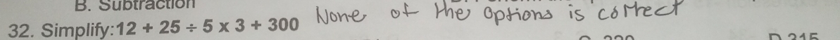 Subtraction 
32. Simplify: 12+25/ 5* 3+300 215