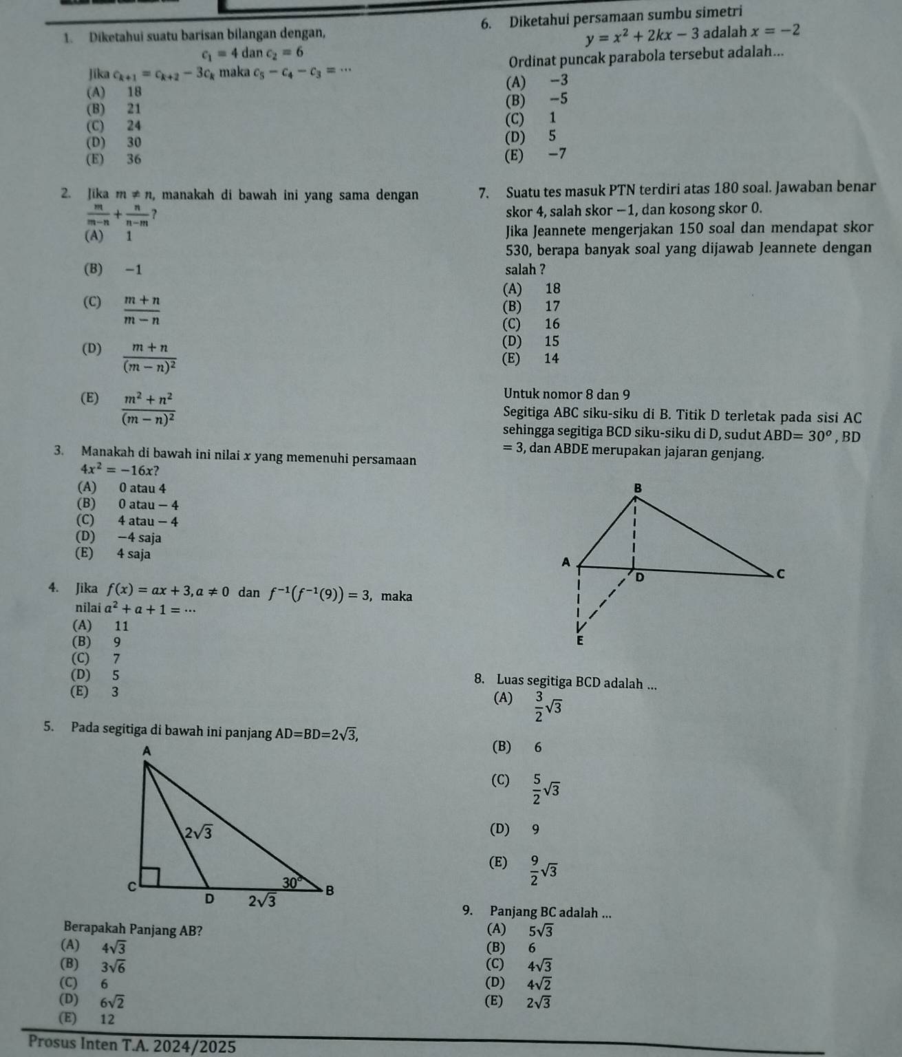 Diketahui suatu barisan bilangan dengan, 6. Diketahui persamaan sumbu simetri
y=x^2+2kx-3 adalah x=-2
c_1=4danc_2=6
Jīka c_k+1=c_k+2-3c_k maka c_5-c_4-c_3=·s Ordinat puncak parabola tersebut adalah...
(A) -3
(A) 18
(B) 21
(B) -5
(C) 24 (C) 1
(D) 30 (D) 5
(E) 36
(E) -7
2. Jika m!= n , manakah di bawah ini yang sama dengan 7. Suatu tes masuk PTN terdiri atas 180 soal. Jawaban benar
 m/m-n + n/n-m  ?
skor 4, salah skor - 1, dan kosong skor 0.
(A) 1 Jika Jeannete mengerjakan 150 soal dan mendapat skor
530, berapa banyak soal yang dijawab Jeannete dengan
(B) -1 salah ?
(A) 18
(C)  (m+n)/m-n  (B) 17
(C) 16
(D) frac m+n(m-n)^2
(D) 15
(E) 14
(E) frac m^2+n^2(m-n)^2
Untuk nomor 8 dan 9
Segitiga ABC siku-siku di B. Titik D terletak pada sisi AC
sehingga segitiga BCD siku-siku di D, sudut ABD=30° ,BD
=3 3, dan ABDE merupakan jajaran genjang.
3. Manakah di bawah ini nilai x yang memenuhi persamaan
4x^2=-16x
(A) 0 atau 4
(B) 0 atau - 4
(C) 4 atau - 4
(D) −4 saja
(E) 4 saja
4. Jika f(x)=ax+3,a!= 0 dan f^(-1)(f^(-1)(9))=3 , maka
nilai a^2+a+1=·s
(A) 11
(B) 9
(C) 7
(D) 5
8. Luas segitiga BCD adalah ...
(E) 3
(A)  3/2 sqrt(3)
5. Pada segitiga di bawah ini panjang AD=BD=2sqrt(3),
(B) 6
(C)  5/2 sqrt(3)
(D) 9
(E)  9/2 sqrt(3)
9. Panjang BC adalah ...
Berapakah Panjang AB? (A) 5sqrt(3)
(A) 4sqrt(3) (B) 6
(B) 3sqrt(6) (C) 4sqrt(3)
(C) 6 (D) 4sqrt(2)
(D) 6sqrt(2) (E) 2sqrt(3)
(E) 12
Prosus Inten T.A. 2024/2025