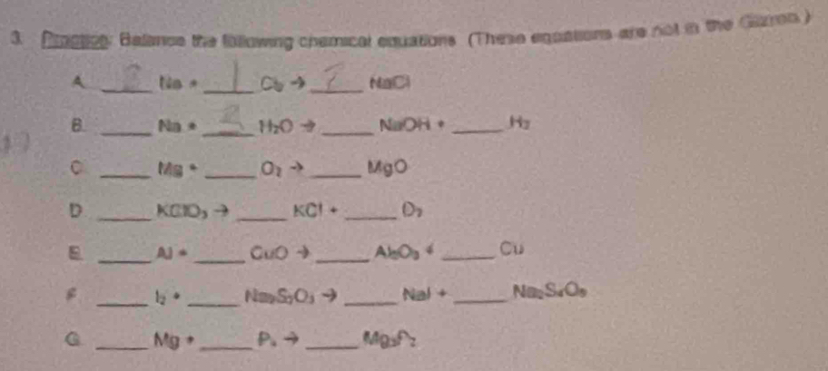 Arget: Balance the following chamical equations (These eqassons are not in the Gron ) 
A _ tis· _  Cbto _ NaCl
B. _ Na· _ H_2Oto _ NaOH· _ H_2
C _ Mg° _ O_2to _ MgO
D _ KCIO_3 _ KCl+ _ D_2
_ 
_
AJ= CuOto _ Al_0O_3downarrow _ Cu
_ l_2· _ Na_2S_2O_3to _ NaI+ _ Na_2S_4O_9
G _ Mg+ _  P.to _ Mg_3f_2