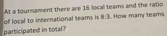 At a tournament there are 16 local teams and the ratio 
of local to international teams is 8:3. How many teams 
participated in total?