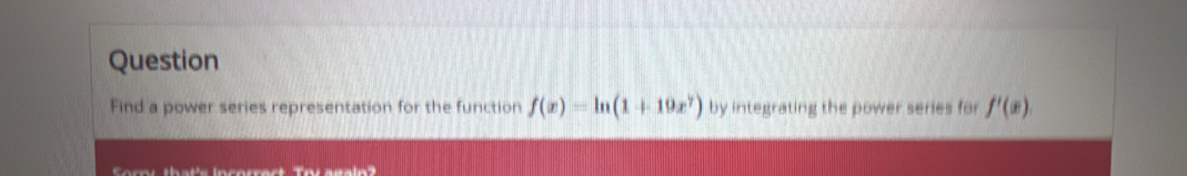 Question 
Find a power series representation for the function f(x)=ln (1+19x^7) by integrating the power series for f'(x). 
Sorpi that's incorract Try again?