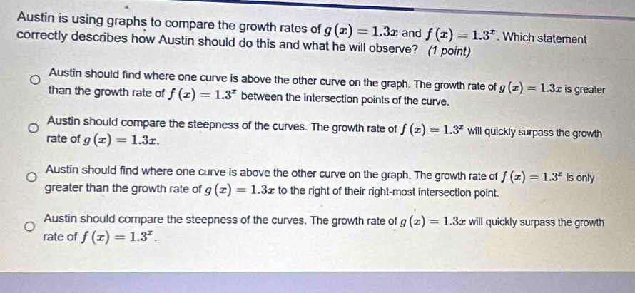 Austin is using graphs to compare the growth rates of g(x)=1.3x and f(x)=1.3^x. Which statement
correctly describes how Austin should do this and what he will observe? (1 point)
Austin should find where one curve is above the other curve on the graph. The growth rate of g(x)=1.3x is greater
than the growth rate of f(x)=1.3^x between the intersection points of the curve.
Austin should compare the steepness of the curves. The growth rate of f(x)=1.3^x will quickly surpass the growth
rate of g(x)=1.3x.
Austin should find where one curve is above the other curve on the graph. The growth rate of f(x)=1.3^x is only
greater than the growth rate of g(x)=1.3x to the right of their right-most intersection point.
Austin should compare the steepness of the curves. The growth rate of g(x)=1.3x will quickly surpass the growth
rate of f(x)=1.3^x.