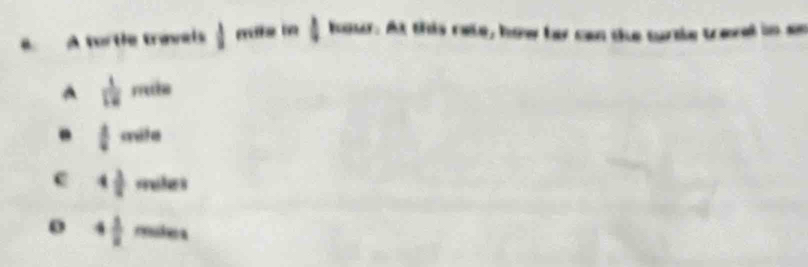 A tortle travels  1/2  mate in  1/2 kous r. At this rate, how far can the turtle travel in ae
A  1/12 mile .  1/2 crde
c 4 3/8  reelll a
4 1/8  rede a