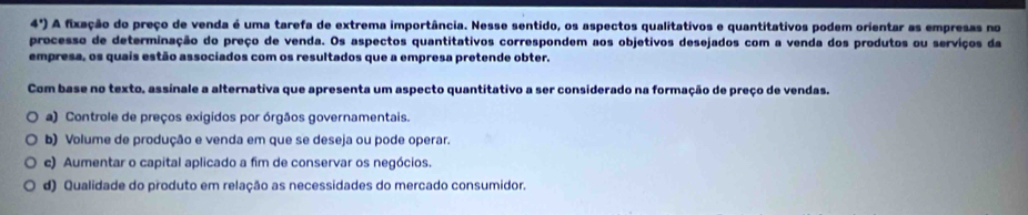 4°) A fixação do preço de venda é uma tarefa de extrema importância. Nesse sentido, os aspectos qualitativos e quantitativos podem orientar as empresas no
processo de determinação do preço de venda. Os aspectos quantitativos correspondem aos objetivos desejados com a venda dos produtos ou serviços da
empresa, os quais estão associados com os resultados que a empresa pretende obter.
Com base no texto, assinale a alternativa que apresenta um aspecto quantitativo a ser considerado na formação de preço de vendas.
a) Controle de preços exigidos por órgãos governamentais.
b) Volume de produção e venda em que se deseja ou pode operar.
c) Aumentar o capital aplicado a fim de conservar os negócios.
d) Qualidade do produto em relação as necessidades do mercado consumidor.