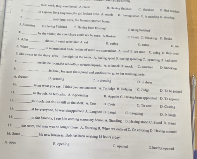 1:_ their work, they went home. A.Finish B. Having finished C. finished D. Had finished
2:__ ,in a queue for a long time,the girl looked tired. A. stands B. having stood C. is standing D. standing
3:
their farm work, the farmers returned home.
A.Finishing B.Having Finished C. Having been finished D. Being finished
4:_ by the visitor, the clavichord could not be used. A.Broken B. Break C. Breaking D. Broke
5: After_ dinner, I watch television A. eat B. eating C. eaten D. ate
6: When_ in international trade, letters of credit are convenient. A. used B. are used C. using D. they used
7: She swam to the shore after… the night in the water. A. having spent B. having spending C. spending D. had spent
8:_ inside the room,the schoolboy screams inpanic. A. to knock B. knock C. knocked D. knocking
9:_ in blue , her aunt feels proud and confident to go to her wedding party.
A. dressed B. dressing C. is dressing D. in dress
10:_ from what you say, I think you are innocent. A. To judge B. Judging C. Judge D. To be judged
11:_ to the job, he felt calm. A. Appointing B. Appoint C. Having been appointed D. To appoint
12: _so much, the doll is still on the shelf. A. Cost B. Costs C. To cost D. Costing
13: _at by everyone, he was disappointed. A. Laughed B. Laugh C. Laughing D. In laugh
14:_ in the balcony, I see him coming across my house. A. Standing B. Having stood C. Stood D. stand
15: _the room, the man was no longer there. A. Entering B. When we entered C. On entering D. Having entered
16: Since_ his new business, Bob has been working 16 hours a day.
A. open B. opening C. opened D.having opened