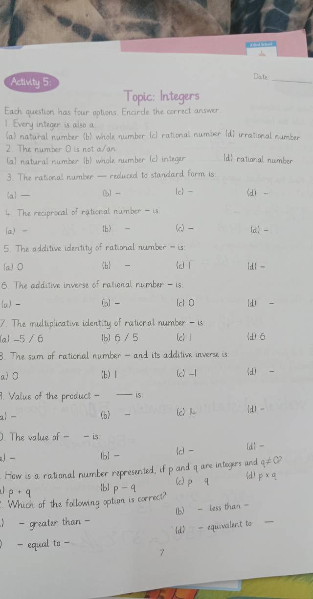 Activity 5:
Date
_
Topic: Integers
Each question has four options. Encircle the correct answer.
1. Every integer is also a
(a) natural number (b) whole number (c) rational number (d) irrational number
2. The number O is not a/an
(a) natural number (b) whole number (c) integer (d) rational number
3. The rational number — reduced to standard form is:
(a) — (b) (c) - (d) -
4. The reciprocal of rational number - is:
(a) - (b) (c) - (d) -
5. The additive identity of rational number - is:
(a) 0 (b) - (c) 1 (d) -
6. The additive inverse of rational number - is:
(a) - (b) - (c) 0 (d) -
7. The multiplicative identity of rational number - is
(a) -5 / 6 (b) 6 / 5 (c) 1 (d) 6
B. The sum of rational number - and its additive inverse is:
a) 0 (b) 1 (c) -1 (d) -
1. Value of the product - Ls:
a) - (b) (c) 14 (d) -
D. The value of - - is:
a) − (b) (c) (d) -
How is a rational number represented nd q are integers and
(d)
)
(b) D — 
. Which of the following option is corre
(b) - less than -
- greater than -
(d) - equivalent to
_
7