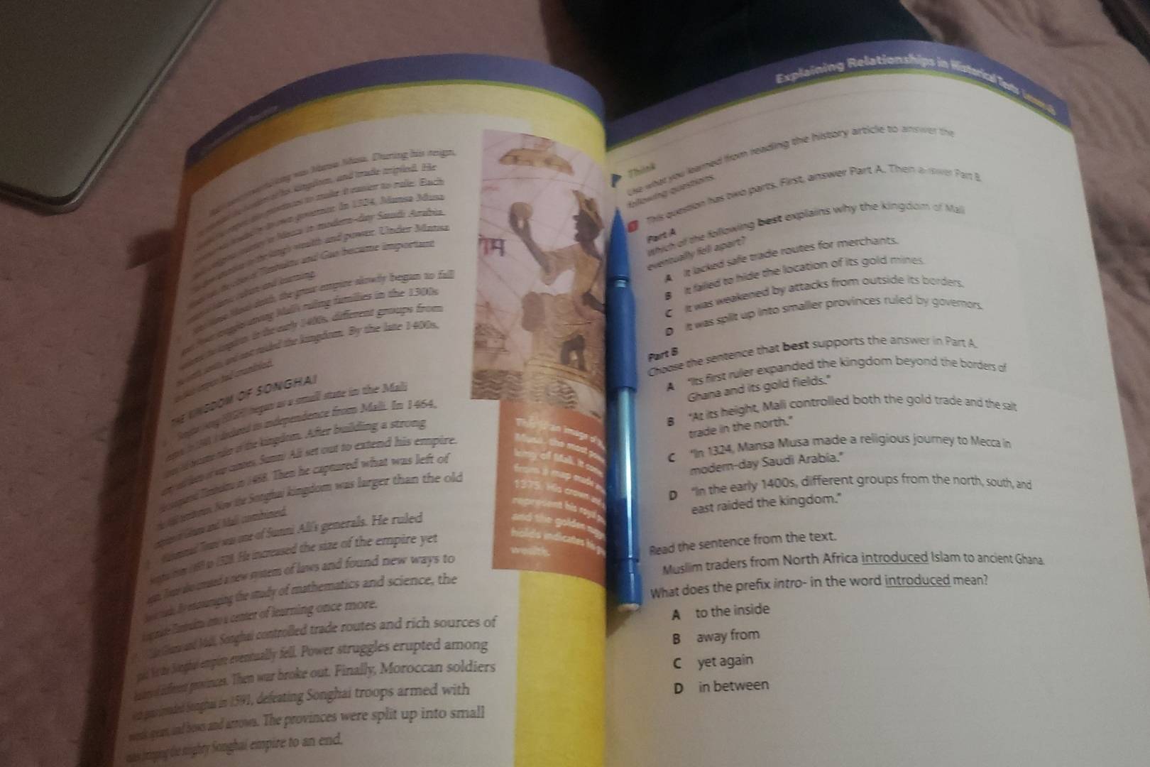 Explaining Relationships i
use what you learned from reading the history article to answer the
t  e   h iay was tae Mae. Dtuing his reign
e conge de toain of hs angulom, and trude meipld. He
Think
fallowng questions
This question his two parts. First, answer Part A. Then a ower Part B
je o reprs de peetaces to mader i mamet to palle. Bach
e  At le dr a genatane de 1504, Alaman Adua
which of the following best explains why the kingdom of Mall
l lgna mrrcy ln Manca in mndene day Sdo Aradria
is doe araton in the laingh weslth and pawntr. Under Mat
dan on th tord Tnbakm and Gue becume importan
a
eventually fell apart?
A It lacked safe trade routes for merchants.
B It failed to hide the location of its gold mines
enic colan and knming
Pot ngsnơng Mal ruởng fumllies in the 13008 Part A
C It was weakened by attacks from outside its borders.
tts tme Mosi doth, the groa empine slnwly began to fall
D  it was split up into smaller provinces ruled by governors.
aiet te lapite in te eab 1400s, diéfenent gouupe from
ort sout, and not ruided the lamgdran. By the late 1-400n
Choose the sentence that best supports the answer in Part A.
A ‘Its first ruler expanded the kingdom beyond the borders of
tes emper due candniad
Ghana and its gold fields."
Th lNGDOM OF SONGHA!
one l  i dvdeed in indépendence from Mal. In 1464, Part B
Aosts ony (9F) began as a sstull state in the Mali
B “At its height, Mali controlled both the gold trade and the salt
trade in the north."
i bom no of the kingdom. After building a strong
C“In 1324, Mansa Musa made a religious journey to Mecca in
ey wl lesof weanter Sata All set out to extend his empire.
modern-day Saudi Arabia."
i spaed Intd in 1468. Then he capuared what was left of
D "In the early 1400s, different groups from the north, south, and
d a mes Now ie Sorghai kingdom was larger than the olo
east raided the kingdom."
sieeof Gnr and Mall combrimend
fommd To wn me of Sunni All's generals. He rulec
we
oga ty (89 io 1528. His increased the size of the empire yet
Muslim traders from North Africa introduced Islam to ancient Ghana.
en, Jow do mard a new system of laws and found new ways to Read the sentence from the text.
What does the prefix intro- in the word introduced mean?
ho a mid. By emosumging the study of mathematics and science, the
A to the inside
Eagunide Eantnuits into a center of leurning once more.
B away from
lan and Ml. Sotghai controlled trade routes and rich sources of
pal Vt th Songhal empire eventually fell. Power struggles erupted among
ier ol ifren povinces. Then war broke out. Finally, Moroccan soldiers C yet again
ist paimaded Songhas in 1591, defeating Songhai troops armed with D in between
wordk gran, and bown and arrows. The provinces were split up into small
mas jrmpng te nighty Songhai empire to an end.