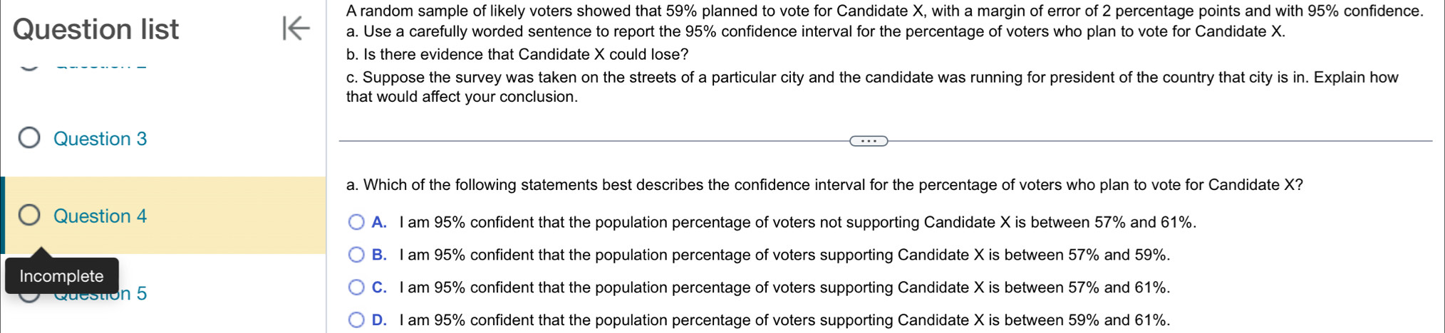 A random sample of likely voters showed that 59% planned to vote for Candidate X, with a margin of error of 2 percentage points and with 95% confidence.
Question list a. Use a carefully worded sentence to report the 95% confidence interval for the percentage of voters who plan to vote for Candidate X.
_
b. Is there evidence that Candidate X could lose?
c. Suppose the survey was taken on the streets of a particular city and the candidate was running for president of the country that city is in. Explain how
that would affect your conclusion.
Question 3
a. Which of the following statements best describes the confidence interval for the percentage of voters who plan to vote for Candidate X?
Question 4
A. I am 95% confident that the population percentage of voters not supporting Candidate X is between 57% and 61%.
B. I am 95% confident that the population percentage of voters supporting Candidate X is between 57% and 59%.
Incomplete
Question 5
C. I am 95% confident that the population percentage of voters supporting Candidate X is between 57% and 61%.
D. I am 95% confident that the population percentage of voters supporting Candidate X is between 59% and 61%.