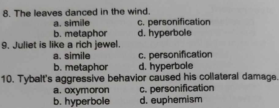 The leaves danced in the wind.
a. simile c. personification
b. metaphor d. hyperbole
9. Juliet is like a rich jewel.
a. simile c. personification
b. metaphor d. hyperbole
10. Tybalt's aggressive behavior caused his collateral damage.
a. oxymoron c. personification
b. hyperbole d. euphemism