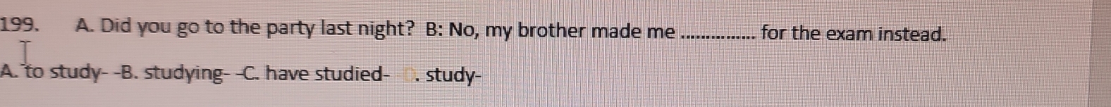 Did you go to the party last night? B: No, my brother made me _for the exam instead.
A. to study- -B. studying- -C. have studied- D. study-