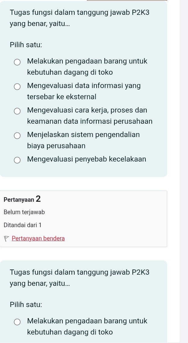 Tugas fungsi dalam tanggung jawab P2K3
yang benar, yaitu...
Pilih satu:
Melakukan pengadaan barang untuk
kebutuhan dagang di toko
Mengevaluasi data informasi yang
tersebar ke eksternal
Mengevaluasi cara kerja, proses dan
keamanan data informasi perusahaan
Menjelaskan sistem pengendalian
biaya perusahaan
Mengevaluasi penyebab kecelakaan
Pertanyaan 2
Belum terjawab
Ditandai dari 1
Pertanyaan bendera
Tugas fungsi dalam tanggung jawab P2K3
yang benar, yaitu...
Pilih satu:
Melakukan pengadaan barang untuk
kebutuhan dagang di toko