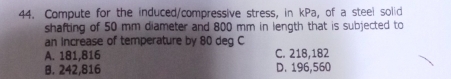 Compute for the induced/compressive stress, in kPa, of a steel solid
shafting of 50 mm diameter and 800 mm in length that is subjected to
an increase of temperature by 80 deg C
A. 181,816 C. 218,182
B. 242,816 D. 196,560